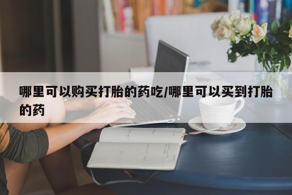 堕胎药在线购买哪里可以购买打胎的药吃/哪里可以买到打胎的药