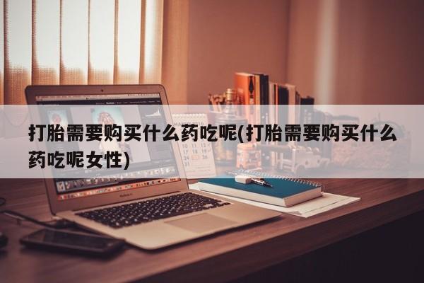 堕胎药在线购买打胎需要购买什么药吃呢(打胎需要购买什么药吃呢女性)
