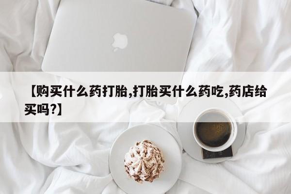 堕胎药在线购买【购买什么药打胎,打胎买什么药吃,药店给买吗?】