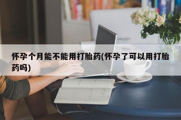 堕胎药在线购买怀孕个月能不能用打胎药(怀孕了可以用打胎药吗)