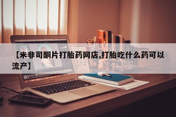 堕胎药在线购买【米非司酮片打胎药网店,打胎吃什么药可以流产】