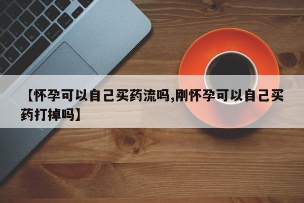 堕胎药在线购买【怀孕可以自己买药流吗,刚怀孕可以自己买药打掉吗】