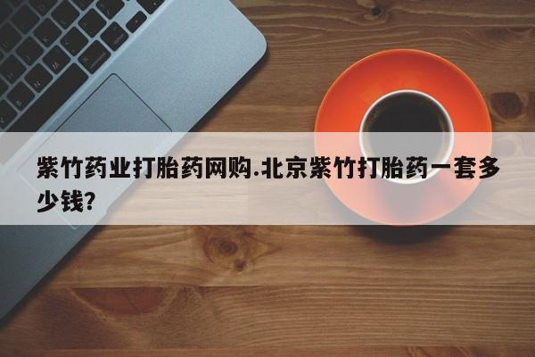 堕胎药在线购买紫竹药业打胎药网购.北京紫竹打胎药一套多少钱？